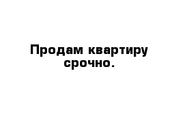 Продам квартиру срочно.